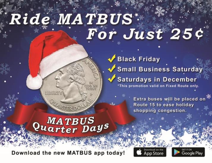 Ride MATBUS for just 25 cents.  Black Friday.  Small Business Saturday. Saturdays in December.  This promotion valid on Fixed Route only.  Extra buses will be placed on Route 15 to ease holiday shopping congestion.  Download the new MATBUS app today on Google Play or the Apple Store.